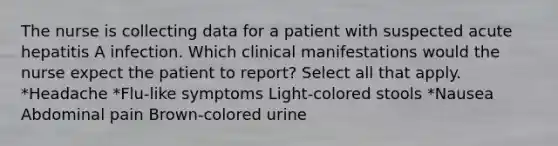 The nurse is collecting data for a patient with suspected acute hepatitis A infection. Which clinical manifestations would the nurse expect the patient to report? Select all that apply. *Headache *Flu-like symptoms Light-colored stools *Nausea Abdominal pain Brown-colored urine