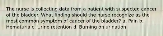 The nurse is collecting data from a patient with suspected cancer of the bladder. What finding should the nurse recognize as the most common symptom of cancer of the bladder? a. Pain b. Hematuria c. Urine retention d. Burning on urination