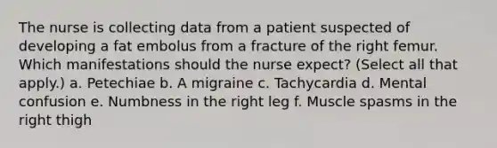 The nurse is collecting data from a patient suspected of developing a fat embolus from a fracture of the right femur. Which manifestations should the nurse expect? (Select all that apply.) a. Petechiae b. A migraine c. Tachycardia d. Mental confusion e. Numbness in the right leg f. Muscle spasms in the right thigh