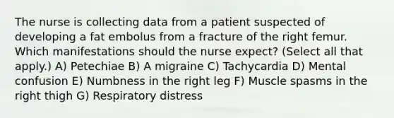 The nurse is collecting data from a patient suspected of developing a fat embolus from a fracture of the right femur. Which manifestations should the nurse expect? (Select all that apply.) A) Petechiae B) A migraine C) Tachycardia D) Mental confusion E) Numbness in the right leg F) Muscle spasms in the right thigh G) Respiratory distress