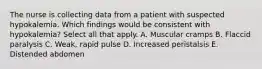 The nurse is collecting data from a patient with suspected hypokalemia. Which findings would be consistent with hypokalemia? Select all that apply. A. Muscular cramps B. Flaccid paralysis C. Weak, rapid pulse D. Increased peristalsis E. Distended abdomen