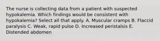 The nurse is collecting data from a patient with suspected hypokalemia. Which findings would be consistent with hypokalemia? Select all that apply. A. Muscular cramps B. Flaccid paralysis C. Weak, rapid pulse D. Increased peristalsis E. Distended abdomen