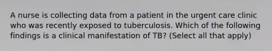 A nurse is collecting data from a patient in the urgent care clinic who was recently exposed to tuberculosis. Which of the following findings is a clinical manifestation of TB? (Select all that apply)