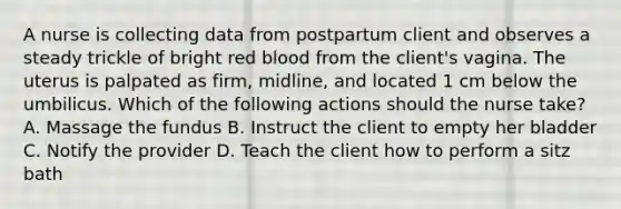 A nurse is collecting data from postpartum client and observes a steady trickle of bright red blood from the client's vagina. The uterus is palpated as firm, midline, and located 1 cm below the umbilicus. Which of the following actions should the nurse take? A. Massage the fundus B. Instruct the client to empty her bladder C. Notify the provider D. Teach the client how to perform a sitz bath