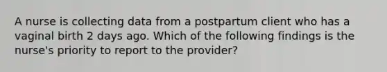 A nurse is collecting data from a postpartum client who has a vaginal birth 2 days ago. Which of the following findings is the nurse's priority to report to the provider?