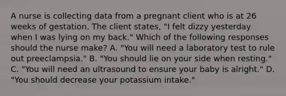 A nurse is collecting data from a pregnant client who is at 26 weeks of gestation. The client states, "I felt dizzy yesterday when I was lying on my back." Which of the following responses should the nurse make? A. "You will need a laboratory test to rule out preeclampsia." B. "You should lie on your side when resting." C. "You will need an ultrasound to ensure your baby is alright." D. "You should decrease your potassium intake."