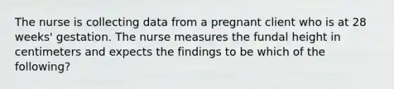 The nurse is collecting data from a pregnant client who is at 28 weeks' gestation. The nurse measures the fundal height in centimeters and expects the findings to be which of the following?