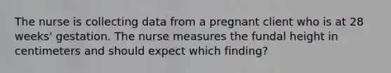 The nurse is collecting data from a pregnant client who is at 28 weeks' gestation. The nurse measures the fundal height in centimeters and should expect which finding?