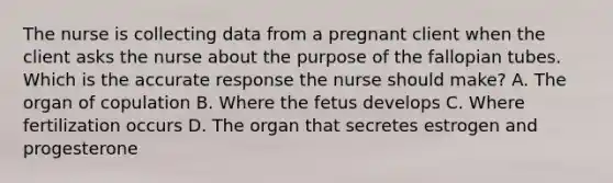 The nurse is collecting data from a pregnant client when the client asks the nurse about the purpose of the fallopian tubes. Which is the accurate response the nurse should make? A. The organ of copulation B. Where the fetus develops C. Where fertilization occurs D. The organ that secretes estrogen and progesterone