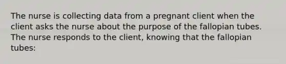 The nurse is collecting data from a pregnant client when the client asks the nurse about the purpose of the fallopian tubes. The nurse responds to the client, knowing that the fallopian tubes: