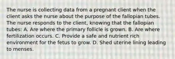 The nurse is collecting data from a pregnant client when the client asks the nurse about the purpose of the fallopian tubes. The nurse responds to the client, knowing that the fallopian tubes: A. Are where the primary follicle is grown. B. Are where fertilization occurs. C. Provide a safe and nutrient rich environment for the fetus to grow. D. Shed uterine lining leading to menses.