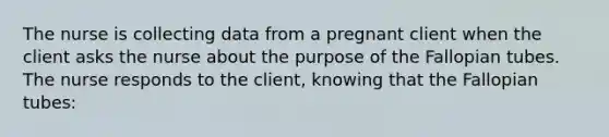 The nurse is collecting data from a pregnant client when the client asks the nurse about the purpose of the Fallopian tubes. The nurse responds to the client, knowing that the Fallopian tubes: