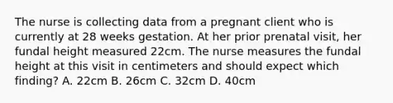 The nurse is collecting data from a pregnant client who is currently at 28 weeks gestation. At her prior prenatal visit, her fundal height measured 22cm. The nurse measures the fundal height at this visit in centimeters and should expect which finding? A. 22cm B. 26cm C. 32cm D. 40cm