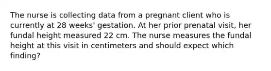 The nurse is collecting data from a pregnant client who is currently at 28 weeks' gestation. At her prior prenatal visit, her fundal height measured 22 cm. The nurse measures the fundal height at this visit in centimeters and should expect which finding?