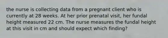 the nurse is collecting data from a pregnant client who is currently at 28 weeks. At her prior prenatal visit, her fundal height measured 22 cm. The nurse measures the fundal height at this visit in cm and should expect which finding?