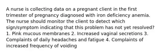 A nurse is collecting data on a pregnant client in the first trimester of pregnancy diagnosed with iron deficiency anemia. The nurse should monitor the client to detect which sign/symptom indicating that this problem has not yet resolved? 1. Pink mucous membranes 2. Increased vaginal secretions 3. Complaints of daily headaches and fatigue 4. Complaints of increased frequency of voiding