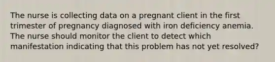 The nurse is collecting data on a pregnant client in the first trimester of pregnancy diagnosed with iron deficiency anemia. The nurse should monitor the client to detect which manifestation indicating that this problem has not yet resolved?