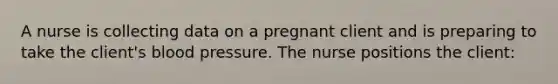 A nurse is collecting data on a pregnant client and is preparing to take the client's blood pressure. The nurse positions the client: