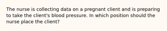 The nurse is collecting data on a pregnant client and is preparing to take the client's blood pressure. In which position should the nurse place the client?