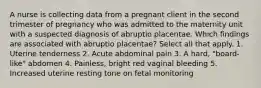 A nurse is collecting data from a pregnant client in the second trimester of pregnancy who was admitted to the maternity unit with a suspected diagnosis of abruptio placentae. Which findings are associated with abruptio placentae? Select all that apply. 1. Uterine tenderness 2. Acute abdominal pain 3. A hard, "board-like" abdomen 4. Painless, bright red vaginal bleeding 5. Increased uterine resting tone on fetal monitoring