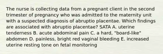 The nurse is collecting data from a pregnant client in the second trimester of pregnancy who was admitted to the maternity unit with a suspected diagnosis of abruptio placentae. Which findings are associated with abruptio placentae? SATA A. uterine tenderness B. acute abdominal pain C. a hard, "board-like" abdomen D. painless, bright red vaginal bleeding E. increased uterine resting tone on fetal monitoring