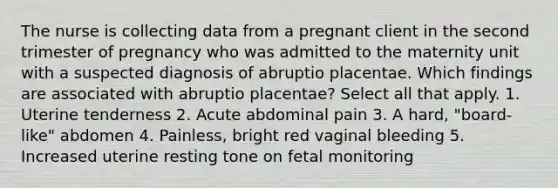 The nurse is collecting data from a pregnant client in the second trimester of pregnancy who was admitted to the maternity unit with a suspected diagnosis of abruptio placentae. Which findings are associated with abruptio placentae? Select all that apply. 1. Uterine tenderness 2. Acute abdominal pain 3. A hard, "board-like" abdomen 4. Painless, bright red vaginal bleeding 5. Increased uterine resting tone on fetal monitoring