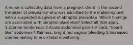 A nurse is collecting data from a pregnant client in the second trimester of pregnancy who was admitted to the maternity unit with a suspected diagnosis of abruptio placentae. Which findings are associated with abruptio placentae? Select all that apply. 1.Uterine tenderness 2.Acute abdominal pain 3.A hard, "board-like" abdomen 4.Painless, bright red vaginal bleeding 5.Increased uterine resting tone on fetal monitoring