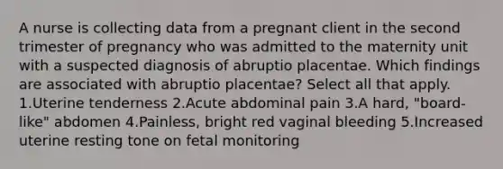 A nurse is collecting data from a pregnant client in the second trimester of pregnancy who was admitted to the maternity unit with a suspected diagnosis of abruptio placentae. Which findings are associated with abruptio placentae? Select all that apply. 1.Uterine tenderness 2.Acute abdominal pain 3.A hard, "board-like" abdomen 4.Painless, bright red vaginal bleeding 5.Increased uterine resting tone on fetal monitoring