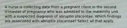 A nurse is collecting data from a pregnant client in the second trimester of pregnancy who was admitted to the maternity unit with a suspected diagnosis of abruptio placentae. Which findings are associated with abruptio placentae? Select all that apply.