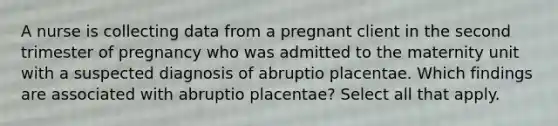 A nurse is collecting data from a pregnant client in the second trimester of pregnancy who was admitted to the maternity unit with a suspected diagnosis of abruptio placentae. Which findings are associated with abruptio placentae? Select all that apply.