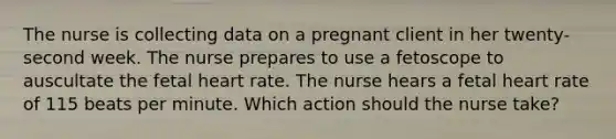 The nurse is collecting data on a pregnant client in her twenty-second week. The nurse prepares to use a fetoscope to auscultate the fetal heart rate. The nurse hears a fetal heart rate of 115 beats per minute. Which action should the nurse take?