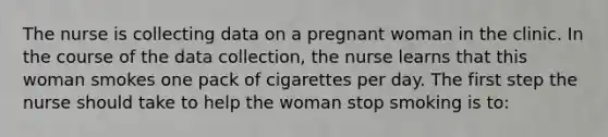 The nurse is collecting data on a pregnant woman in the clinic. In the course of the data collection, the nurse learns that this woman smokes one pack of cigarettes per day. The first step the nurse should take to help the woman stop smoking is to: