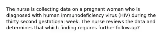 The nurse is collecting data on a pregnant woman who is diagnosed with human immunodeficiency virus (HIV) during the thirty-second gestational week. The nurse reviews the data and determines that which finding requires further follow-up?