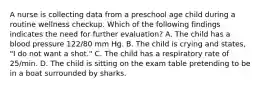 A nurse is collecting data from a preschool age child during a routine wellness checkup. Which of the following findings indicates the need for further evaluation? A. The child has a blood pressure 122/80 mm Hg. B. The child is crying and states, "I do not want a shot." C. The child has a respiratory rate of 25/min. D. The child is sitting on the exam table pretending to be in a boat surrounded by sharks.