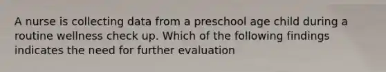 A nurse is collecting data from a preschool age child during a routine wellness check up. Which of the following findings indicates the need for further evaluation