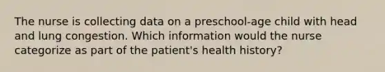 The nurse is collecting data on a preschool-age child with head and lung congestion. Which information would the nurse categorize as part of the patient's health history?