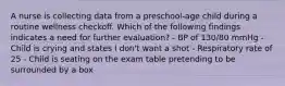 A nurse is collecting data from a preschool-age child during a routine wellness checkoff. Which of the following findings indicates a need for further evaluation? - BP of 130/80 mmHg - Child is crying and states I don't want a shot - Respiratory rate of 25 - Child is seating on the exam table pretending to be surrounded by a box