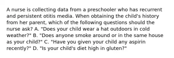 A nurse is collecting data from a preschooler who has recurrent and persistent otitis media. When obtaining the child's history from her parent, which of the following questions should the nurse ask? A. "Does your child wear a hat outdoors in cold weather?" B. "Does anyone smoke around or in the same house as your child?" C. "Have you given your child any aspirin recently?" D. "Is your child's diet high in gluten?"