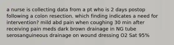 a nurse is collecting data from a pt who is 2 days postop following a colon resection. which finding indicates a need for intervention? mild abd pain when coughing 30 min after receiving pain meds dark brown drainage in NG tube serosanguineous drainage on wound dressing O2 Sat 95%