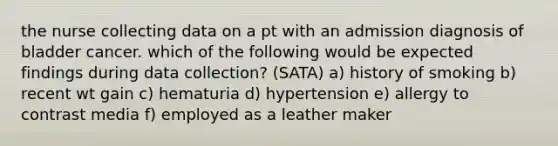 the nurse collecting data on a pt with an admission diagnosis of bladder cancer. which of the following would be expected findings during data collection? (SATA) a) history of smoking b) recent wt gain c) hematuria d) hypertension e) allergy to contrast media f) employed as a leather maker