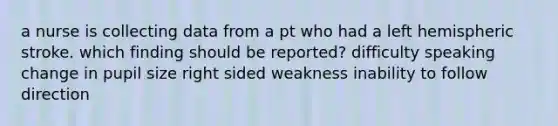 a nurse is collecting data from a pt who had a left hemispheric stroke. which finding should be reported? difficulty speaking change in pupil size right sided weakness inability to follow direction