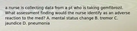 a nurse is collecting data from a pt who is taking gemfibrozil. What assessment finding would the nurse identify as an adverse reaction to the med? A. mental status change B. tremor C. jaundice D. pneumonia