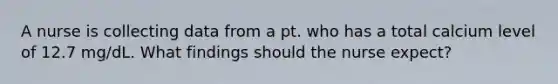 A nurse is collecting data from a pt. who has a total calcium level of 12.7 mg/dL. What findings should the nurse expect?
