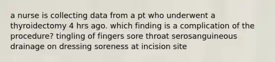 a nurse is collecting data from a pt who underwent a thyroidectomy 4 hrs ago. which finding is a complication of the procedure? tingling of fingers sore throat serosanguineous drainage on dressing soreness at incision site