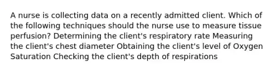 A nurse is collecting data on a recently admitted client. Which of the following techniques should the nurse use to measure tissue perfusion? Determining the client's respiratory rate Measuring the client's chest diameter Obtaining the client's level of Oxygen Saturation Checking the client's depth of respirations