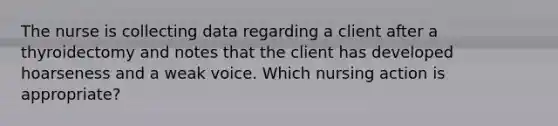 The nurse is collecting data regarding a client after a thyroidectomy and notes that the client has developed hoarseness and a weak voice. Which nursing action is appropriate?