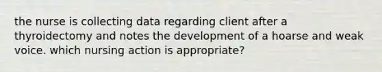 the nurse is collecting data regarding client after a thyroidectomy and notes the development of a hoarse and weak voice. which nursing action is appropriate?