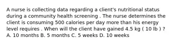 A nurse is collecting data regarding a client's nutritional status during a community health screening . The nurse determines the client is consuming 500 calories per day more than his energy level requires . When will the client have gained 4.5 kg ( 10 lb ) ? A. 10 months B. 5 months C. 5 weeks D. 10 weeks