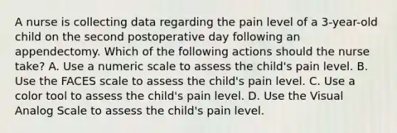 A nurse is collecting data regarding the pain level of a 3-year-old child on the second postoperative day following an appendectomy. Which of the following actions should the nurse take? A. Use a numeric scale to assess the child's pain level. B. Use the FACES scale to assess the child's pain level. C. Use a color tool to assess the child's pain level. D. Use the Visual Analog Scale to assess the child's pain level.