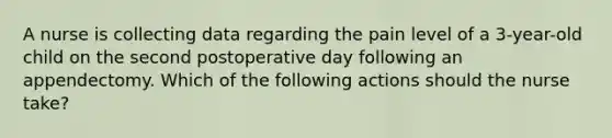 A nurse is collecting data regarding the pain level of a 3-year-old child on the second postoperative day following an appendectomy. Which of the following actions should the nurse take?